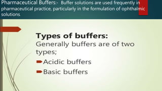 Pharmaceutical Buffers:- Buffer solutions are used frequently in
pharmaceutical practice, particularly in the formulation of ophthalmic
solutions.
 