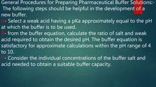 General Procedures for Preparing Pharmaceutical Buffer Solutions:-
The following steps should be helpful in the development of a
new buffer.
A- Select a weak acid having a pKa approximately equal to the pH
at which the buffer is to be used.
B- from the buffer equation, calculate the ratio of salt and weak
acid required to obtain the desired pH. The buffer equation is
satisfactory for approximate calculations within the pH range of 4
to 10.
C- Consider the individual concentrations of the buffer salt and
acid needed to obtain a suitable buffer capacity.
 