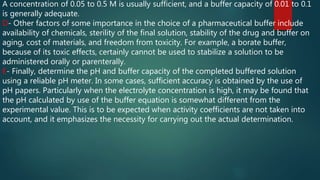 A concentration of 0.05 to 0.5 M is usually sufficient, and a buffer capacity of 0.01 to 0.1
is generally adequate.
D- Other factors of some importance in the choice of a pharmaceutical buffer include
availability of chemicals, sterility of the final solution, stability of the drug and buffer on
aging, cost of materials, and freedom from toxicity. For example, a borate buffer,
because of its toxic effects, certainly cannot be used to stabilize a solution to be
administered orally or parenterally.
E- Finally, determine the pH and buffer capacity of the completed buffered solution
using a reliable pH meter. In some cases, sufficient accuracy is obtained by the use of
pH papers. Particularly when the electrolyte concentration is high, it may be found that
the pH calculated by use of the buffer equation is somewhat different from the
experimental value. This is to be expected when activity coefficients are not taken into
account, and it emphasizes the necessity for carrying out the actual determination.
 