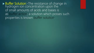  Buffer Solution:-The resistance of change in
hydrogen ion concentration upon the
of small amounts of acids and bases is
as buffer action; a solution which posses such
properties is known buffer solution.
 