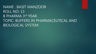NAME : BASIT MANZOOR
ROLL NO: 13
B PHARMA 3rd YEAR
TOPIC: BUFFERS IN PHARMACEUTICAL AND
BIOLOGICAL SYSTEM
 