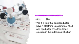 • Ans C.4
• Yes it is true that semiconductor
have 4 electrons in outer most shell
and conductor have less than 4
electron in the outer most shell an
 