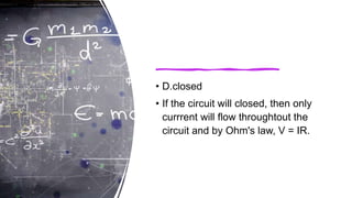 • D.closed
• If the circuit will closed, then only
currrent will flow throughtout the
circuit and by Ohm's law, V = IR.
 