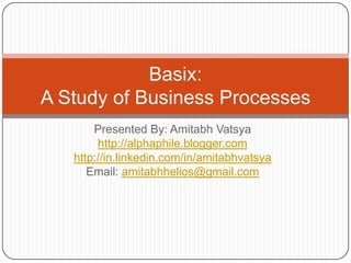 Presented By: Amitabh Vatsya http://alphaphile.blogger.com http://in.linkedin.com/in/amitabhvatsya Email: amitabhhelios@gmail.com Basix:A Study of Business Processes 