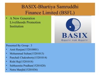 BASIX-Bhartiya Samruddhi
Finance Limited (BSFL)
• A New Generation
Livelihoods Promotion
Institution
Presented By Group : 3
• Amit Ranjan(152010001)
• Mohammad Sultan(15201013)
• Panchali Chakraborty(15201014)
• Rishi Raj(15201018)
• Subhasmita Pradhan(15201028)
• Netra Manjhi(15201036)
 