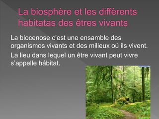La biocenose c’est une ensamble des
organismos vivants et des milieux oú ils vivent.
La lieu dans lequel un être vivant peut vivre
s’appelle hábitat.
 