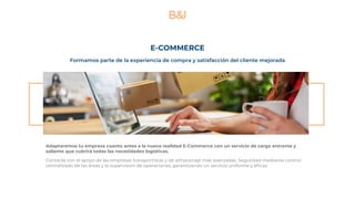 E-COMMERCE
Adaptaremos tu empresa cuanto antes a la nueva realidad E-Commerce con un servicio de carga entrante y
saliente que cubrirá todas las necesidades logísticas.
Contarás con el apoyo de las empresas transportistas y de almacenaje más avanzadas. Seguridad mediante control
centralizado de las áreas y la supervisión de operaciones, garantizando un servicio uniforme y eficaz.
Formamos parte de la experiencia de compra y satisfacción del cliente mejorada
 