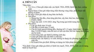 4. TIỀN CĂN
*Bản thân:
 Nội khoa: Chưa ghi nhận mắc các bệnh: THA, ĐTĐ, bệnh tim, hen, cường
giáp.
 Ngoại khoa: Chưa ghi nhận từng chấn thương vùng chậu, phẫu thuật mắt
không rõ bệnh.
 Dị ứng: Chưa ghi nhận dị ứng thức ăn/thuốc.
 Sản khoa:
 Mang thai lần đầu, chưa từng phá thai, sẩy thai, thai lưu, thai trứng.
 PARA: 0000
 Ngày dự sinh: 11/01/2023, tăng 7kg trong quá trình mang thai.
 Phụ khoa:
 Lập gia đình năm 18 tuổi.
 Lần đầu có kinh năm 13 tuổi.
 Chu kỳ kinh nguyệt không đều, thường trễ 1-2 ngày, hành kinh 3-4 ngày,
thay 3-4 BVS/ngày, máu đỏ tươi có lợn cợn đen, hơi tức bụng dưới trong
các kỳ kinh.
 Chưa từng mắc các bệnh lý đường sinh dục.
 Chưa ghi nhận tiền căn khối u sinh dục.
 Không mắc các bệnh lý vô sinh, không sử dụng các phương pháp hỗ trợ
sinh sản.
 Kế hoạch hóa gia đình: Không sử dụng các biện pháp tránh thai.
*Gia đình: Chưa ghi nhận gia đình có bệnh tim mạch, THA, ĐTĐ, sinh con dị dạng,
bệnh lý huyết học.
 