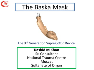 The Baska Mask



The 3rd Generation Supraglottic Device
          Rashid M Khan
           Sr. Consultant
      National Trauma Centre
               Muscat
        Sultanate of Oman
 