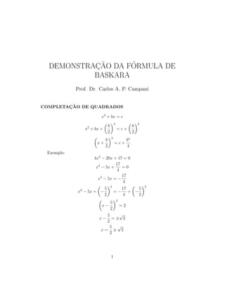 DEMONSTRAC¸ ˜AO DA F´ORMULA DE
BASKARA
Prof. Dr. Carlos A. P. Campani
COMPLETAC¸ ˜AO DE QUADRADOS
x2
+ bx = c
x2
+ bx +
b
2
2
= c +
b
2
2
x +
b
2
2
= c +
b2
4
Exemplo:
4x2
− 20x + 17 = 0
x2
− 5x +
17
4
= 0
x2
− 5x = −
17
4
x2
− 5x + −
5
2
2
= −
17
4
+ −
5
2
2
x −
5
2
2
= 2
x −
5
2
= ±
√
2
x =
5
2
±
√
2
1
 
