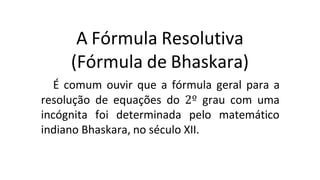 A Fórmula Resolutiva
(Fórmula de Bhaskara)
É comum ouvir que a fórmula geral para a
resolução de equações do 2º grau com uma
incógnita foi determinada pelo matemático
indiano Bhaskara, no século XII.
 