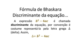 Fórmula de Bhaskara
Discriminante da equação...
A expressão 𝒃𝟐 − 𝟒𝒂𝒄 é chamada
discriminante da equação, por convenção é
letra grega ∆
costume representá-la pela
(delta). Assim,
∆= 𝒃𝟐 − 𝟒𝒂𝒄
 