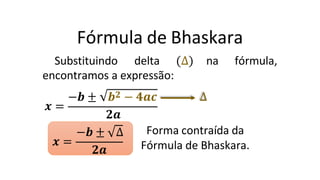 Fórmula de Bhaskara
Substituindo delta ∆ na fórmula,
encontramos a expressão:
𝒙 =
−𝒃 ± 𝒃𝟐 − 𝟒𝒂𝒄 ∆
𝒙 =
𝟐𝒂
−𝒃 ± ∆
𝟐𝒂
Forma contraída da
Fórmula de Bhaskara.
 