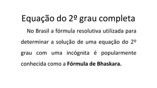 Equação do 2º grau completa
No Brasil a fórmula resolutiva utilizada para
determinar a solução de uma equação do 2º
grau com uma incógnita é popularmente
conhecida como a Fórmula de Bhaskara.
 
