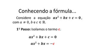 Conhecendo a fórmula...
Considere a equação 𝒂𝒙² + 𝒃𝒙 + 𝒄 = 𝟎 ,
com 𝑎 ≠ 0, 𝑏 e 𝑐 ∈ ℝ.
𝟏º Passo: Isolamos o termo 𝒄.
𝒂𝒙² + 𝒃𝒙 + 𝒄 = 𝟎
𝒂𝒙² + 𝒃𝒙 = −𝒄
 