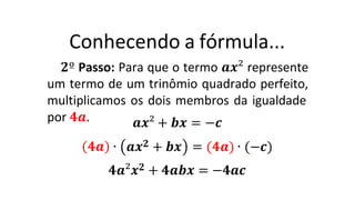 Conhecendo a fórmula...
𝟐º Passo: Para que o termo 𝒂𝒙² represente
um termo de um trinômio quadrado perfeito,
multiplicamos os dois membros da igualdade
por 𝟒𝒂.
𝟒𝒂
𝒂𝒙² + 𝒃𝒙 = −𝒄
∙ 𝒂𝒙𝟐 + 𝒃𝒙 = (𝟒𝒂) ∙ (−𝒄)
𝟒𝒂²𝒙𝟐 + 𝟒𝒂𝒃𝒙 = −𝟒𝒂𝒄
 