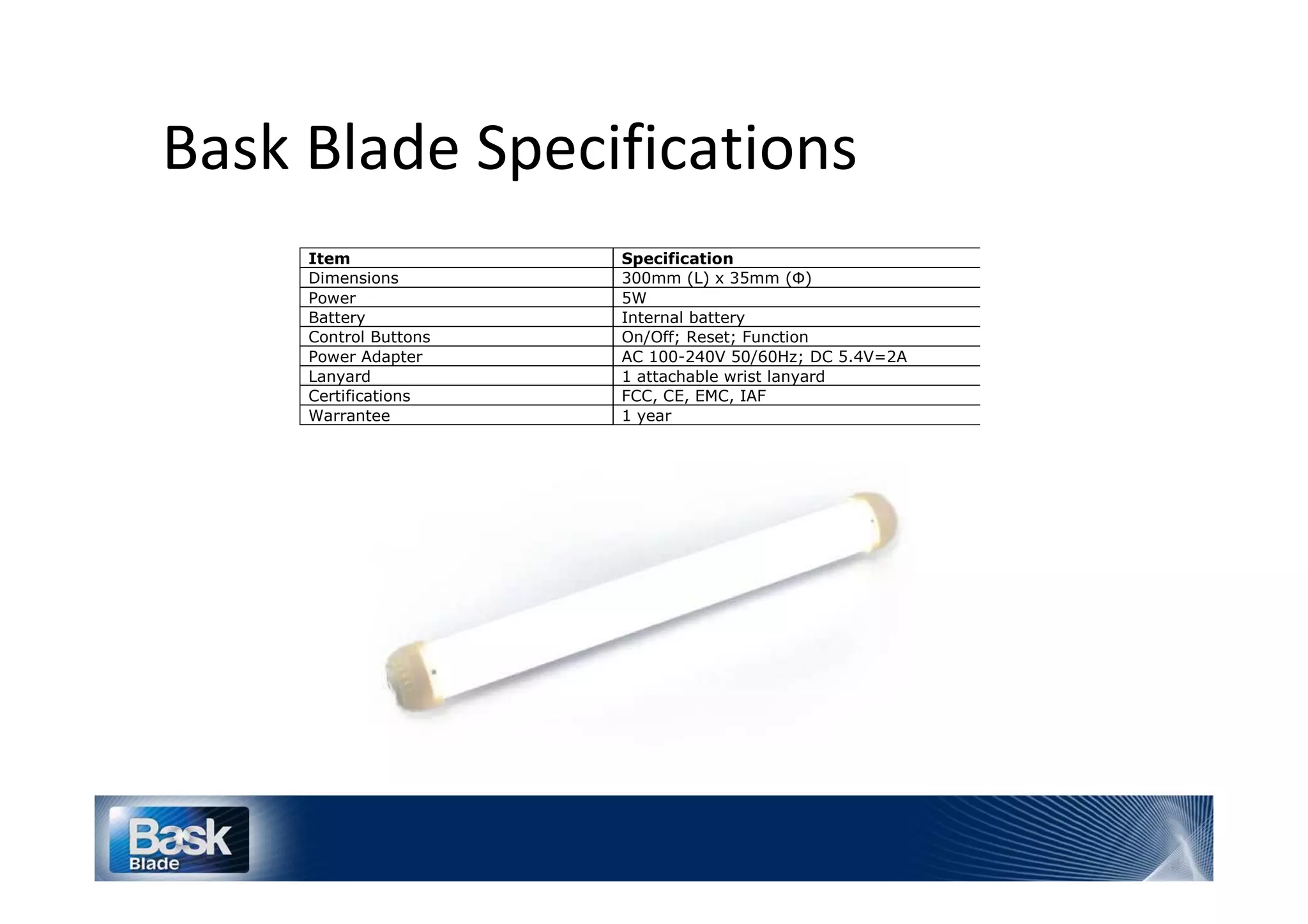 ^
    Item                  Specification
    Dimensions            300mm (L) x 35mm (Ф)
    Power                 5W
    Battery               Internal battery
    Control Buttons       On/Off; Reset; Function
    Power Adapter         AC 100-240V 50/60Hz; DC 5.4V=2A
    Lanyard               1 attachable wrist lanyard
    Certifications        FCC, CE, EMC, IAF
    Warrantee             1 year
 