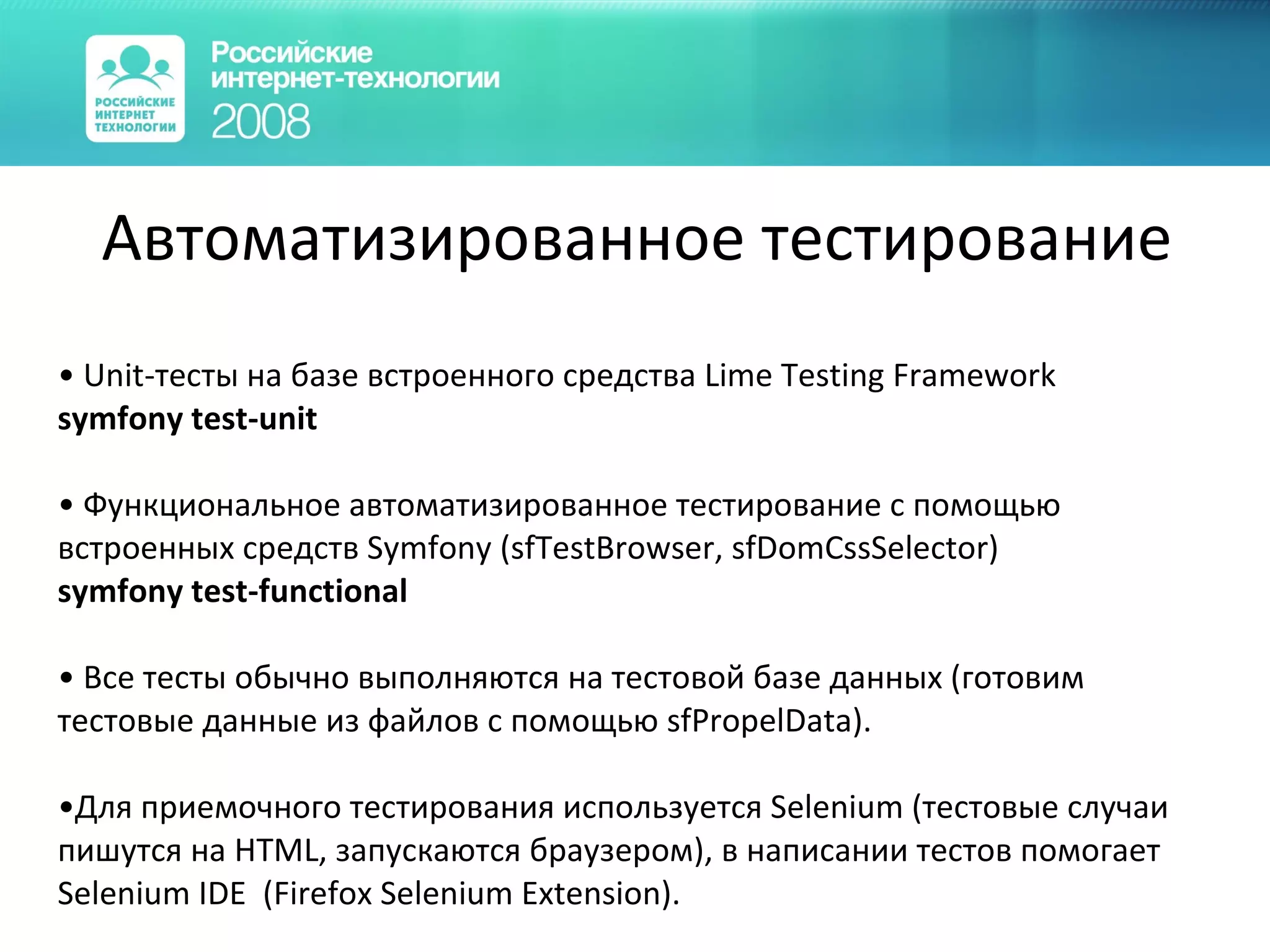 Автоматизированное тестирование Unit-тесты на базе встроенного средства Lime Testing Framework   symfony test-unit Функциональное автоматизированное тестирование с помощью встроенных средств  Symfony (sfTestBrowser ,  sfDomCssSelector)   symfony test-functional Все тесты обычно выполняются на тестовой базе данных (готовим тестовые данные из файлов с помощью  sfPropelData ). Для приемочного тестирования используется  Selenium ( тестовые случаи пишутся на  HTML , запускаются браузером ) , в написании тестов помогает  Selenium IDE  ( Firefox Selenium Extension ) . 