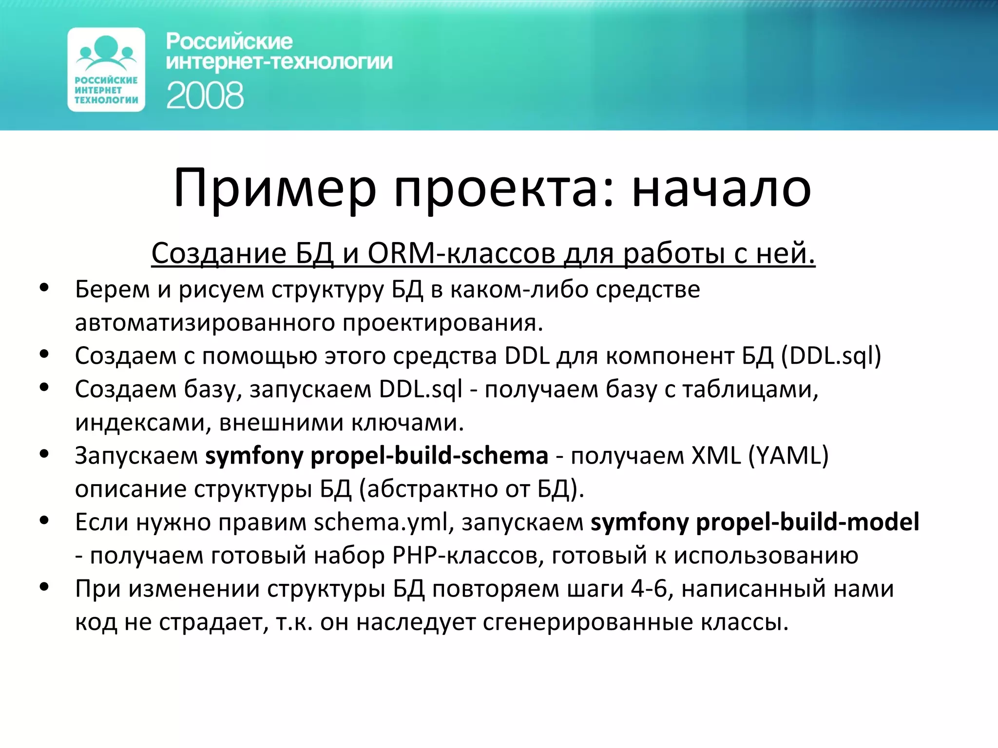 Пример проекта :  начало Создание БД и ORM-классов для работы с ней. Берем и рисуем структуру БД в каком-либо средстве автоматизированного проектирования. Создаем с помощью этого средства DDL для компонент БД (DDL.sql) Создаем базу, запускаем DDL.sql - получаем базу с таблицами, индексами, внешними ключами. Запускаем  symfony propel-build-schema  - получаем XML (YAML) описание структуры БД (абстрактно от БД). Если нужно правим schema.yml, запускаем  symfony propel-build-model  - получаем готовый набор PHP-классов, готовый к использованию При изменении структуры БД повторяем шаги 4-6, написанный нами код не страдает, т.к. он наследует сгенерированные классы. 