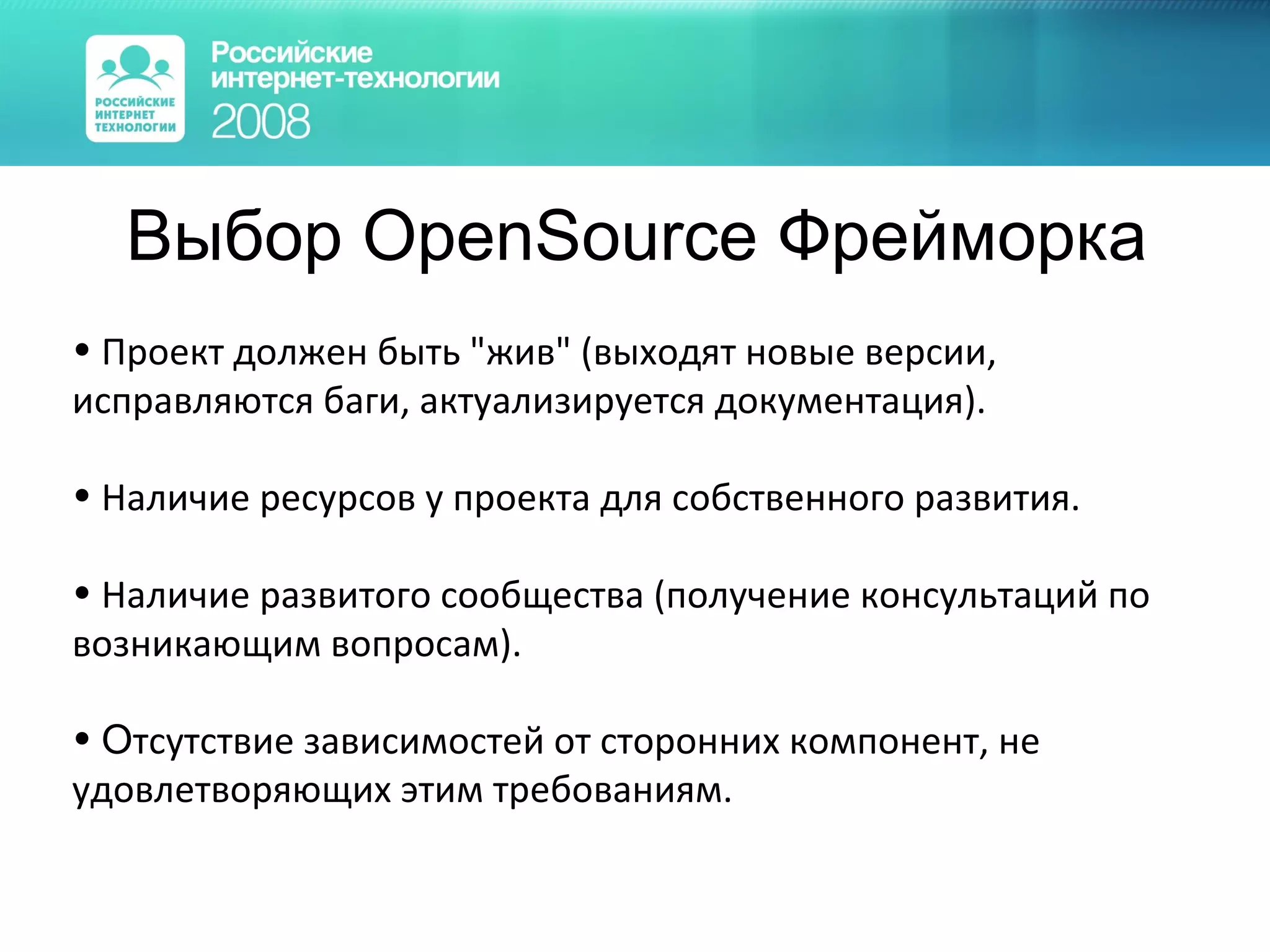 Выбор  OpenSource  Фрейморка Проект должен быть &quot;жив&quot; (выходят новые версии, исправляются баги, актуализируется документация). Наличие ресурсов у проекта для собственного развития. Наличие развитого сообщества (получение консультаций по возникающим вопросам). О тсутствие зависимостей от сторонних компонент, не удовлетворяющих этим требованиям. 