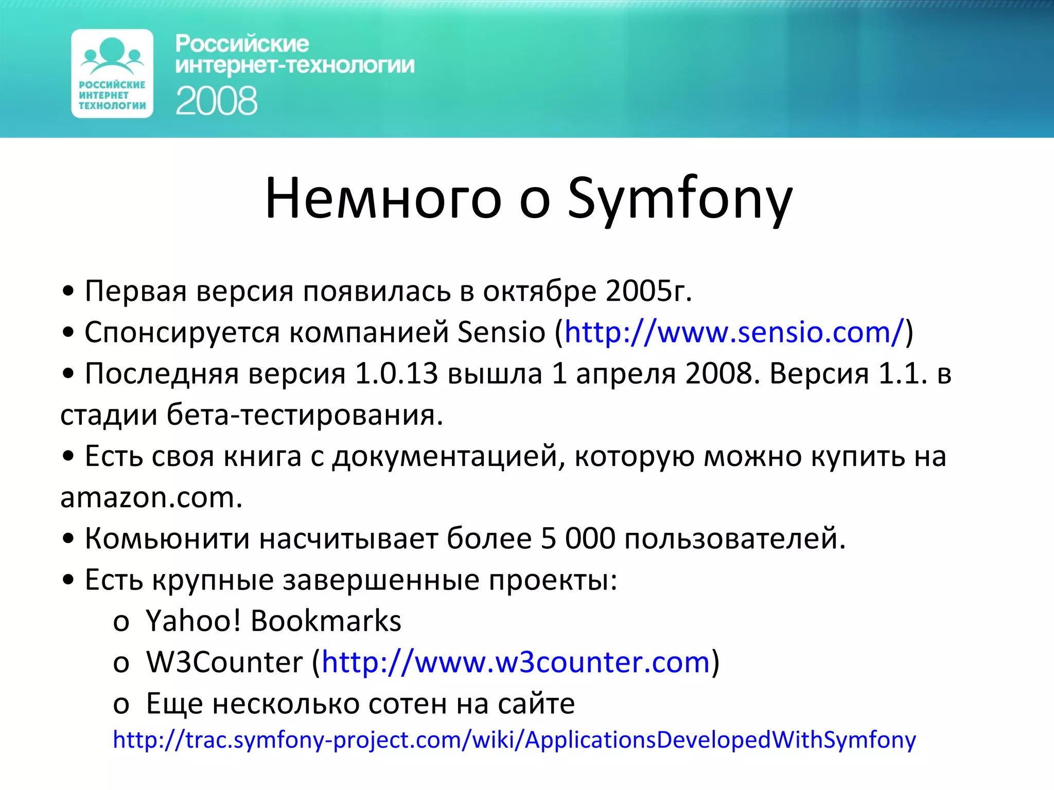 Немного о Symfony Первая версия появилась в октябре 2005г.  Спонсируется компанией Sensio ( http:// www.sensio.com / ) Последняя версия 1.0.13 вышла 1 апреля 2008. Версия 1.1. в стадии бета-тестирования. Есть своя книга с документацией, которую можно купить на amazon.com. Комьюнити насчитывает более 5 000 пользователей. Есть крупные завершенные проекты: Yahoo! Bookmarks W3Counter ( http://www.w3counter.com ) Еще несколько сотен на сайте http://trac.symfony-project.com/wiki/ApplicationsDevelopedWithSymfony 