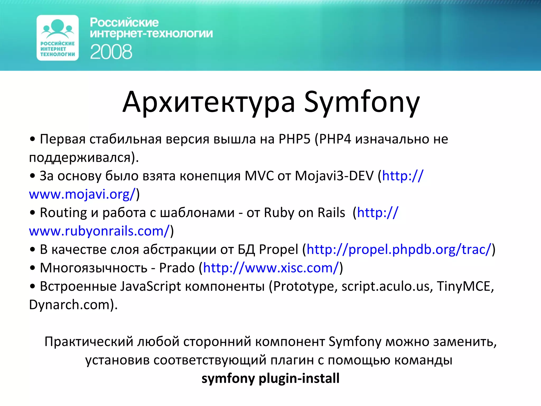 Архитектура Symfony Первая стабильная версия вышла на PHP5 (PHP4 изначально не поддерживался).  За основу было взята конепция MVC от Mojavi3-DEV ( http:// www.mojavi.org / ) Routing и работа с шаблонами - от Ruby on Rails  ( http:// www.rubyonrails.com / ) В качестве слоя абстракции от БД Propel ( http:// propel.phpdb.org / trac / ) Многоязычность - Prado ( http:// www.xisc.com / ) Встроенные JavaScript компоненты (Prototype, script.aculo.us, TinyMCE, Dynarch.com). Практический любой сторонний компонент  Symfony  можно заменить ,  установив соответствующий плагин с помощью команды  symfony plugin-install 