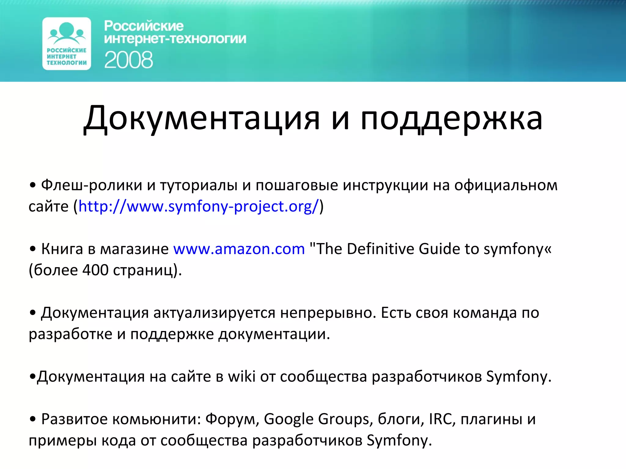 Документация и поддержка Флеш-ролики и туториалы и пошаговые инструкции на официальном сайте ( http ://www.symfony-project.org/ ) Книга в магазине  www. amazon.com  &quot;The Definitive Guide to symfony« (более 400 страниц). Документация актуализируется непрерывно. Есть своя команда по разработке и поддержке документации. Документация на сайте в wiki от сообщества разработчиков  Symfony . Развитое комьюнити: Форум, Google Groups, блоги, IRC, плагины и примеры кода от сообщества разработчиков  Symfony . 