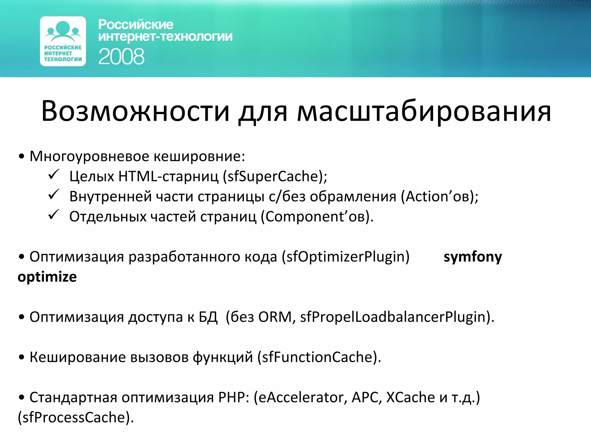 Возможности для масштабирования Многоуровневое кешировние: Целых HTML-старниц (sfSuperCache); Внутренней части страницы с/без обрамления (Аction’ов); Отдельных частей страниц (Component’ов). Оптимизация разработанного кода (sfOptimizerPlugin)  symfony optimize  Оптимизация доступа к БД  ( без  ORM,  sfPropelLoadbalancerPlugin) . Кеширование вызовов функций (sfFunctionCache). Стандартная оптимизация PHP: (eAccelerator, APC, XCache и т.д.) (sfProcessCache) . 