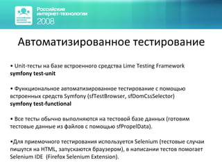 Автоматизированное тестирование Unit-тесты на базе встроенного средства Lime Testing Framework   symfony test-unit Функциональное автоматизированное тестирование с помощью встроенных средств  Symfony (sfTestBrowser ,  sfDomCssSelector)   symfony test-functional Все тесты обычно выполняются на тестовой базе данных (готовим тестовые данные из файлов с помощью  sfPropelData ). Для приемочного тестирования используется  Selenium ( тестовые случаи пишутся на  HTML , запускаются браузером ) , в написании тестов помогает  Selenium IDE  ( Firefox Selenium Extension ) . 