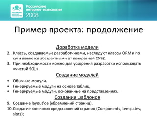 Пример проекта: продолжение Доработка модели Классы, создаваемые разработчиками, наследуют классы  ORM  и по сути являются абстрактными от конкретной СУБД. При необходимости можно для ускорения разработки использовать «чистый  SQL ». Создание модулей Обычные модули. Генерируемые модули на основе таблиц. Генерируемые модули, основанные на представлениях. Создание шаблонов Создание  layout’ ов (обрамлений страниц). Создание конечных представлений страниц ( Components, templates, slots); 