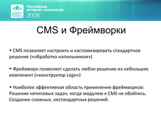 CMS и Фреймворки CMS позволяет настроить и кастомизировать стандартное решение («обработка напильником») Фреймворк позволяет сделать любое решение из небольших компонент («конструктор Lego») Наиболее эффективная область применения фреймворков: Решение нетиповых задач, когда модулем к CMS не обойтись. Создание сложных, нестандартных решений.  