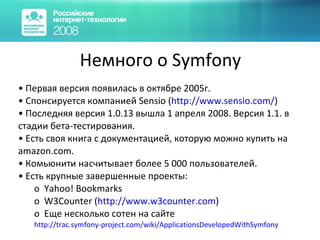 Немного о Symfony Первая версия появилась в октябре 2005г.  Спонсируется компанией Sensio ( http:// www.sensio.com / ) Последняя версия 1.0.13 вышла 1 апреля 2008. Версия 1.1. в стадии бета-тестирования. Есть своя книга с документацией, которую можно купить на amazon.com. Комьюнити насчитывает более 5 000 пользователей. Есть крупные завершенные проекты: Yahoo! Bookmarks W3Counter ( http://www.w3counter.com ) Еще несколько сотен на сайте http://trac.symfony-project.com/wiki/ApplicationsDevelopedWithSymfony 