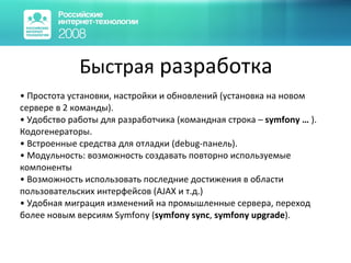 Быстрая  разработка Простота установки, настройки и обновлений (установка на новом сервере в 2 команды). Удобство работы для разработчика  ( командная строка –  symfony …  ) .  Кодогенераторы. Встроенные средства для отладки  (debug- панель). Модульность: возможность создавать повторно используемые компоненты Возможность использовать последние достижения в области пользовательских интерфейсов (AJAX и т.д.) Удобная миграция изменений на промышленные сервера, переход более новым версиям  Symfony  ( symfony sync ,  symfony upgrade ) . 