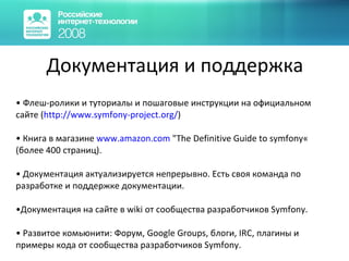 Документация и поддержка Флеш-ролики и туториалы и пошаговые инструкции на официальном сайте ( http ://www.symfony-project.org/ ) Книга в магазине  www. amazon.com  "The Definitive Guide to symfony« (более 400 страниц). Документация актуализируется непрерывно. Есть своя команда по разработке и поддержке документации. Документация на сайте в wiki от сообщества разработчиков  Symfony . Развитое комьюнити: Форум, Google Groups, блоги, IRC, плагины и примеры кода от сообщества разработчиков  Symfony . 
