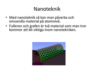 Nanoteknik
• Med nanoteknik så kan man påverka och
omvandla material på atomnivå.
• Fulleren och grafen är två material som man tror
kommer att bli viktiga inom nanotekniken.
 