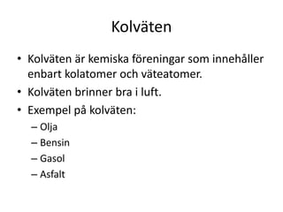 Kolväten
• Kolväten är kemiska föreningar som innehåller
enbart kolatomer och väteatomer.
• Kolväten brinner bra i luft.
• Exempel på kolväten:
– Olja
– Bensin
– Gasol
– Asfalt
 