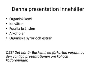 Denna presentation innehåller
• Organisk kemi
• Kolväten
• Fossila bränslen
• Alkoholer
• Organiska syror och estrar
OBS! Det här är Baskemi, en förkortad variant av
den vanliga presentationen om kol och
kolföreningar.
 