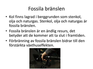 Fossila bränslen
• Kol finns lagrad i berggrunden som stenkol,
olja och naturgas. Stenkol, olja och naturgas är
fossila bränslen.
• Fossila bränslen är en ändlig resurs, det
betyder att de kommer att ta slut i framtiden.
• Förbränning av fossila bränslen bidrar till den
förstärkta växthuseffekten.
 
