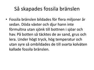 Så skapades fossila bränslen
• Fossila bränslen bildades för flera miljoner år
sedan. Döda växter och djur hann inte
förmultna utan sjönk till bottnen i sjöar och
hav. På botten så täcktes de av sand, grus och
lera. Under högt tryck, hög temperatur och
utan syre så ombildades de till svarta kolväten
kallade fossila bränslen.
 