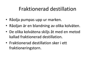 Fraktionerad destillation
• Råolja pumpas upp ur marken.
• Råoljan är en blandning av olika kolväten.
• De olika kolvätena skiljs åt med en metod
kallad fraktionerad destillation.
• Fraktionerad destillation sker i ett
fraktioneringstorn.
 