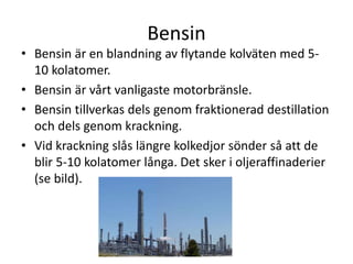 Bensin
• Bensin är en blandning av flytande kolväten med 5-
10 kolatomer.
• Bensin är vårt vanligaste motorbränsle.
• Bensin tillverkas dels genom fraktionerad destillation
och dels genom krackning.
• Vid krackning slås längre kolkedjor sönder så att de
blir 5-10 kolatomer långa. Det sker i oljeraffinaderier
(se bild).
 