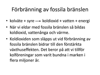 Förbränning av fossila bränslen
• kolväte + syre koldioxid + vatten + energi
• När vi eldar med fossila bränslen så bildas
koldioxid, vattenånga och värme.
• Koldioxiden som släpps ut vid förbränning av
fossila bränslen bidrar till den förstärkta
växthuseffekten. Det beror på att vi tillför
kolföreningar som varit bundna i marken i
flera miljoner år.
 