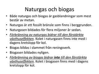 Naturgas och biogas
• Både naturgas och biogas är gasblandningar som mest
består av metan.
• Naturgas är ett fossilt bränsle som finns i berggrunden.
• Naturgasen bildades för flera miljoner år sedan.
• Förbränning av naturgas bidrar till den förstärkta
växthuseffekten. Kolet i naturgasen finns inte med i
dagens kretslopp för kol.
• Biogas bildas i slammet från reningsverk.
• Biogasen bildades nyligen.
• Förbränning av biogas bidrar inte till den förstärkta
växthuseffekten. Kolet i biogasen finns med i dagens
kretslopp för kol.
 