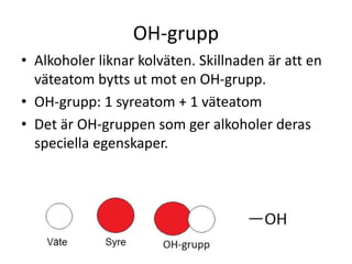 OH-grupp
• Alkoholer liknar kolväten. Skillnaden är att en
väteatom bytts ut mot en OH-grupp.
• OH-grupp: 1 syreatom + 1 väteatom
• Det är OH-gruppen som ger alkoholer deras
speciella egenskaper.
 