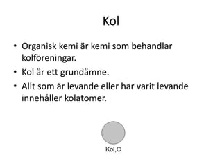 Kol
• Organisk kemi är kemi som behandlar
kolföreningar.
• Kol är ett grundämne.
• Allt som är levande eller har varit levande
innehåller kolatomer.
 