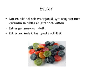 Estrar
• När en alkohol och en organisk syra reagerar med
varandra så bildas en ester och vatten.
• Estrar ger smak och doft.
• Estrar används i glass, godis och läsk.
 