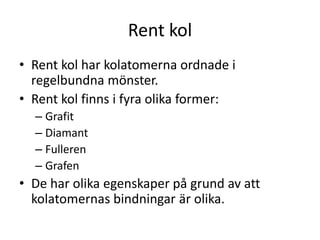 Rent kol
• Rent kol har kolatomerna ordnade i
regelbundna mönster.
• Rent kol finns i fyra olika former:
– Grafit
– Diamant
– Fulleren
– Grafen
• De har olika egenskaper på grund av att
kolatomernas bindningar är olika.
 