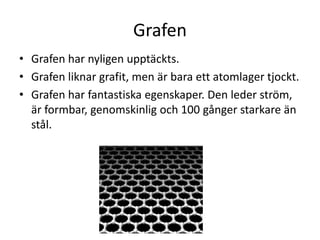 Grafen
• Grafen har nyligen upptäckts.
• Grafen liknar grafit, men är bara ett atomlager tjockt.
• Grafen har fantastiska egenskaper. Den leder ström,
är formbar, genomskinlig och 100 gånger starkare än
stål.
 