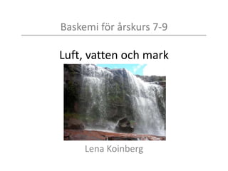 Baskemi för årskurs 7-9
Luft, vatten och mark
Lena Koinberg
 