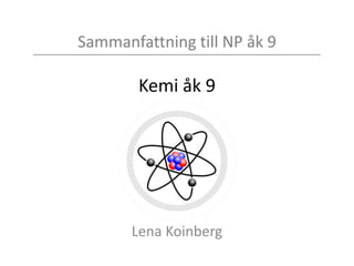 Sammanfattning till NP åk 9
Kemi åk 9
Lena Koinberg
 